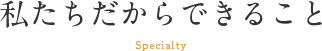 私たちだからできること Specialty